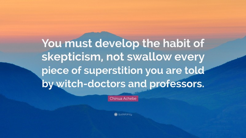 Chinua Achebe Quote: “You must develop the habit of skepticism, not swallow every piece of superstition you are told by witch-doctors and professors.”
