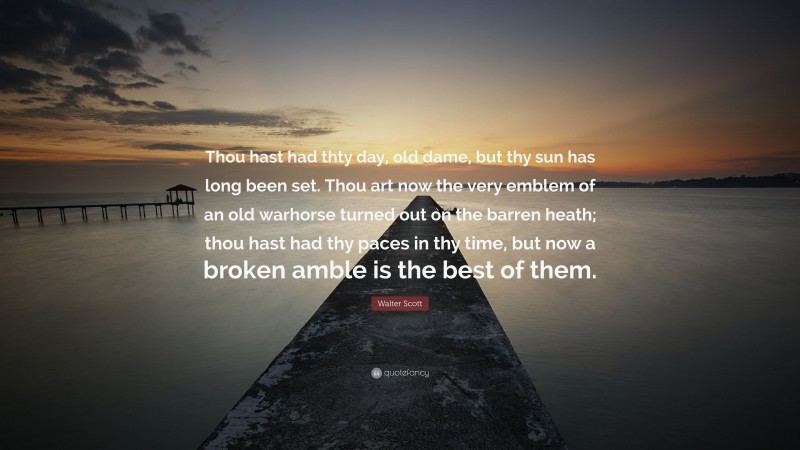 Walter Scott Quote: “Thou hast had thty day, old dame, but thy sun has long been set. Thou art now the very emblem of an old warhorse turned out on the barren heath; thou hast had thy paces in thy time, but now a broken amble is the best of them.”