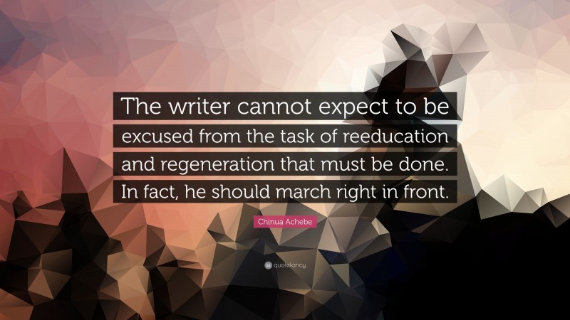 Chinua Achebe Quote: “The writer cannot expect to be excused from the task of reeducation and regeneration that must be done. In fact, he should march right in front.”