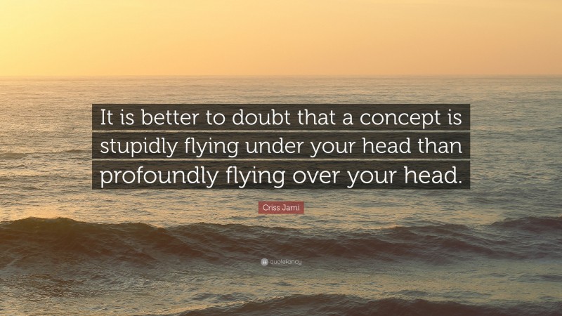 Criss Jami Quote: “It is better to doubt that a concept is stupidly flying under your head than profoundly flying over your head.”