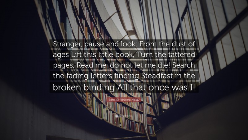Edna St. Vincent Millay Quote: “Stranger, pause and look; From the dust of ages Lift this little book, Turn the tattered pages, Read me, do not let me die! Search the fading letters finding Steadfast in the broken binding All that once was I!”