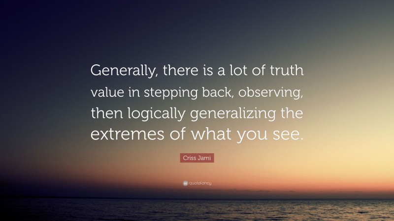 Criss Jami Quote: “Generally, there is a lot of truth value in stepping back, observing, then logically generalizing the extremes of what you see.”