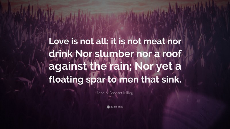 Edna St. Vincent Millay Quote: “Love is not all: it is not meat nor drink Nor slumber nor a roof against the rain; Nor yet a floating spar to men that sink.”