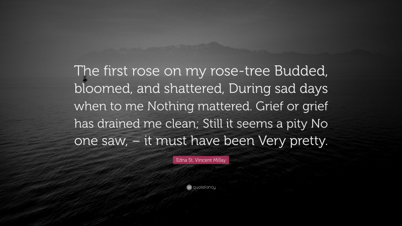 Edna St. Vincent Millay Quote: “The first rose on my rose-tree Budded, bloomed, and shattered, During sad days when to me Nothing mattered. Grief or grief has drained me clean; Still it seems a pity No one saw, – it must have been Very pretty.”