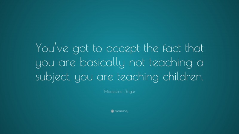 Madeleine L'Engle Quote: “You’ve got to accept the fact that you are basically not teaching a subject, you are teaching children.”