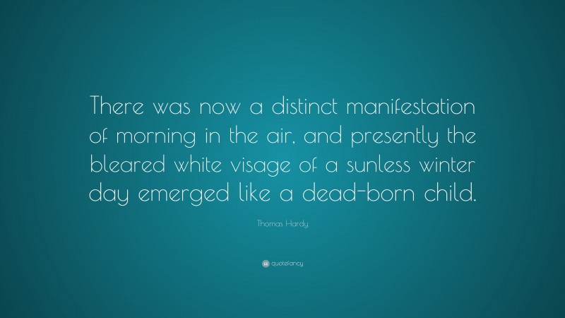 Thomas Hardy Quote: “There was now a distinct manifestation of morning in the air, and presently the bleared white visage of a sunless winter day emerged like a dead-born child.”