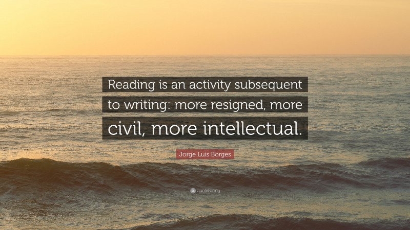 Jorge Luis Borges Quote: “Reading is an activity subsequent to writing: more resigned, more civil, more intellectual.”