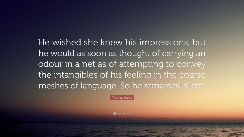 Thomas Hardy Quote: “He wished she knew his impressions, but he would as soon as thought of carrying an odour in a net as of attempting to convey the intangibles of his feeling in the coarse meshes of language. So he remained silent.”
