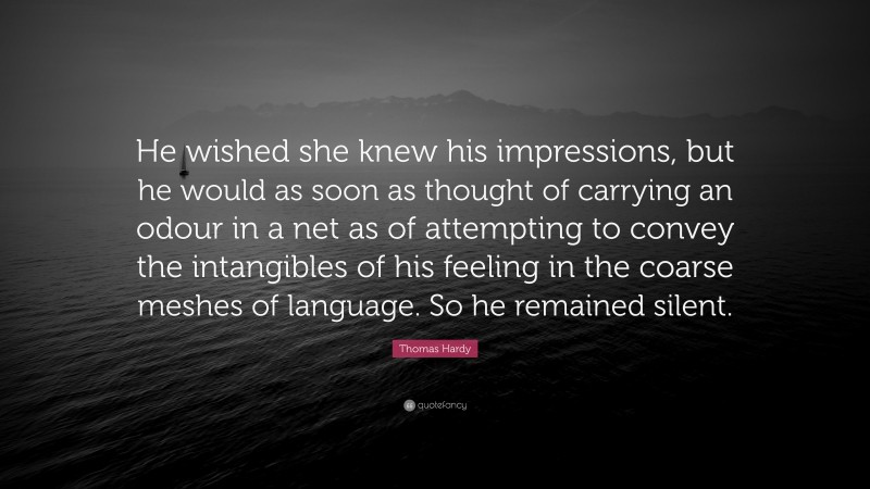 Thomas Hardy Quote: “He wished she knew his impressions, but he would as soon as thought of carrying an odour in a net as of attempting to convey the intangibles of his feeling in the coarse meshes of language. So he remained silent.”