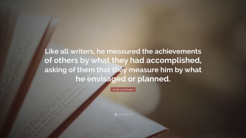 Jorge Luis Borges Quote: “Like all writers, he measured the achievements of others by what they had accomplished, asking of them that they measure him by what he envisaged or planned.”