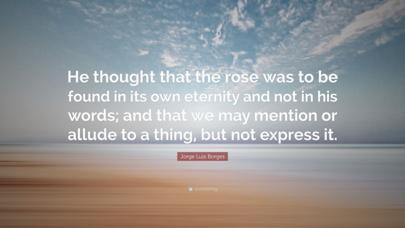 Jorge Luis Borges Quote: “He thought that the rose was to be found in its own eternity and not in his words; and that we may mention or allude to a thing, but not express it.”
