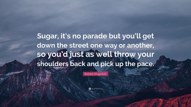 Barbara Kingsolver Quote: “Sugar, it’s no parade but you’ll get down the street one way or another, so you’d just as well throw your shoulders back and pick up the pace.”