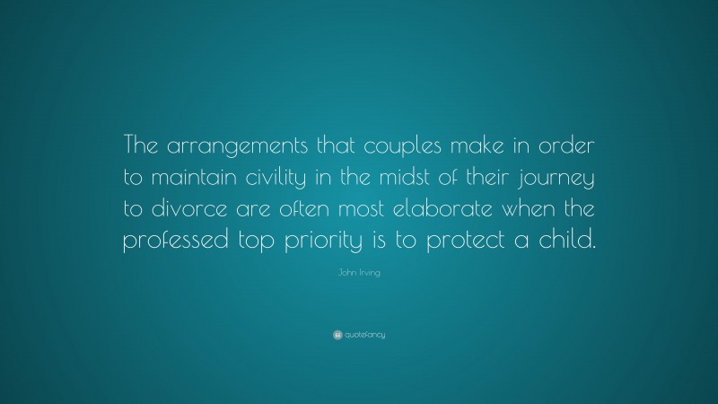 John Irving Quote: “The arrangements that couples make in order to maintain civility in the midst of their journey to divorce are often most elaborate when the professed top priority is to protect a child.”