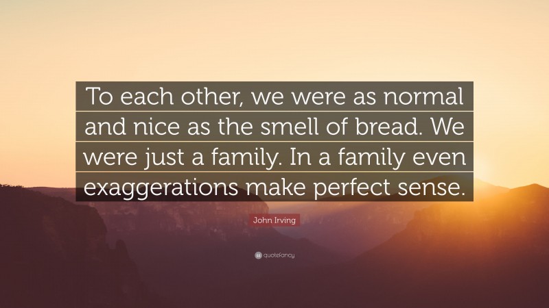 John Irving Quote: “To each other, we were as normal and nice as the smell of bread. We were just a family. In a family even exaggerations make perfect sense.”