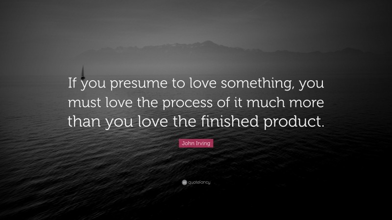 John Irving Quote: “If you presume to love something, you must love the process of it much more than you love the finished product.”