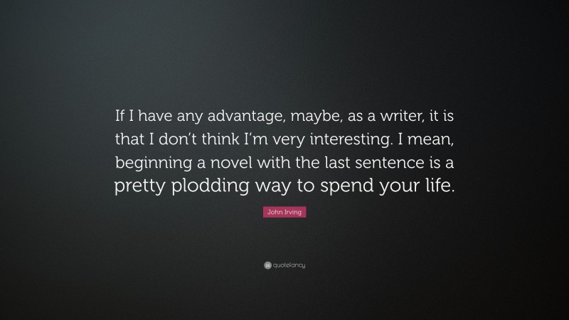 John Irving Quote: “If I have any advantage, maybe, as a writer, it is that I don’t think I’m very interesting. I mean, beginning a novel with the last sentence is a pretty plodding way to spend your life.”