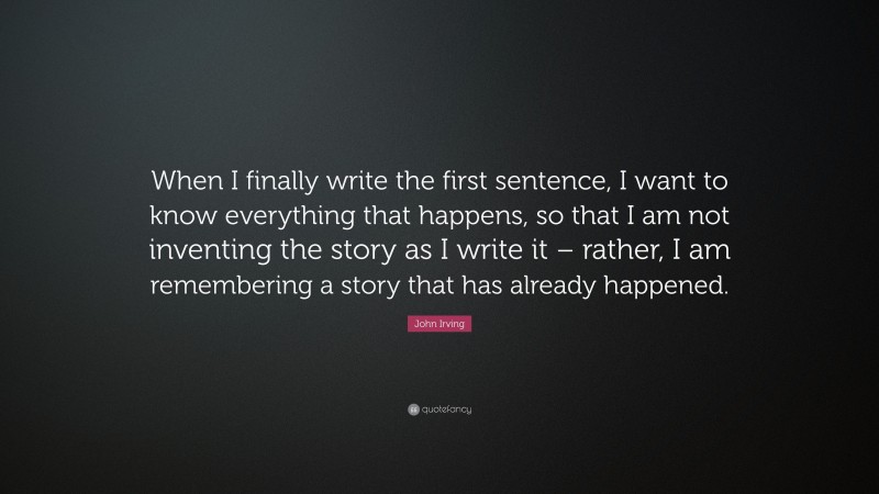 John Irving Quote: “When I finally write the first sentence, I want to know everything that happens, so that I am not inventing the story as I write it – rather, I am remembering a story that has already happened.”