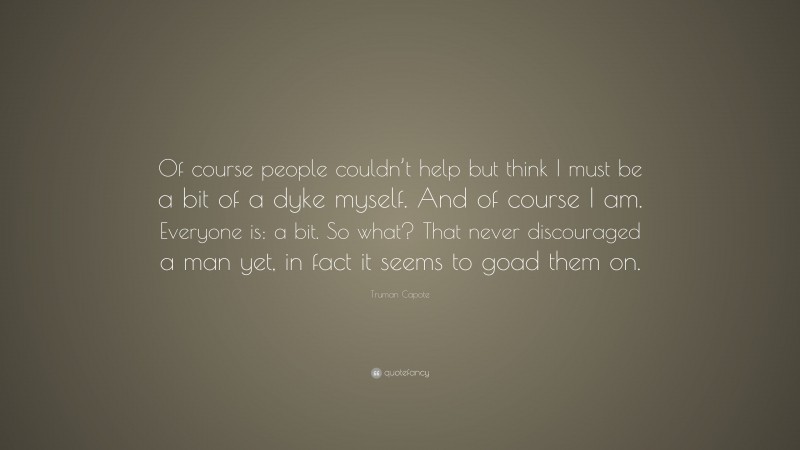 Truman Capote Quote: “Of course people couldn’t help but think I must be a bit of a dyke myself. And of course I am. Everyone is: a bit. So what? That never discouraged a man yet, in fact it seems to goad them on.”
