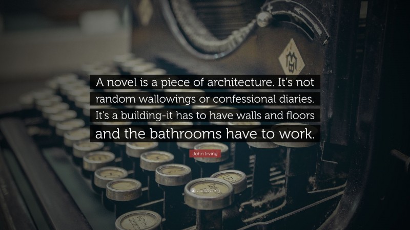 John Irving Quote: “A novel is a piece of architecture. It’s not random wallowings or confessional diaries. It’s a building-it has to have walls and floors and the bathrooms have to work.”