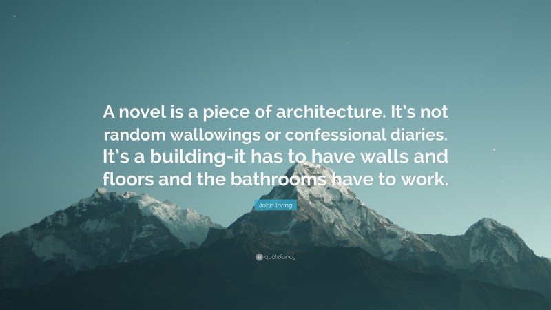 John Irving Quote: “A novel is a piece of architecture. It’s not random wallowings or confessional diaries. It’s a building-it has to have walls and floors and the bathrooms have to work.”