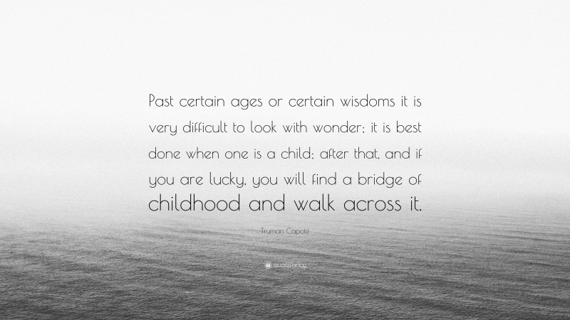 Truman Capote Quote: “Past certain ages or certain wisdoms it is very difficult to look with wonder; it is best done when one is a child; after that, and if you are lucky, you will find a bridge of childhood and walk across it.”