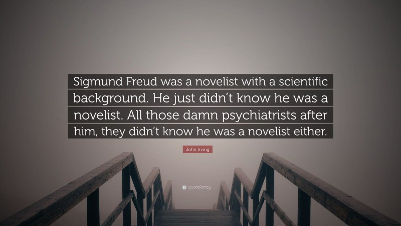 John Irving Quote: “Sigmund Freud was a novelist with a scientific background. He just didn’t know he was a novelist. All those damn psychiatrists after him, they didn’t know he was a novelist either.”