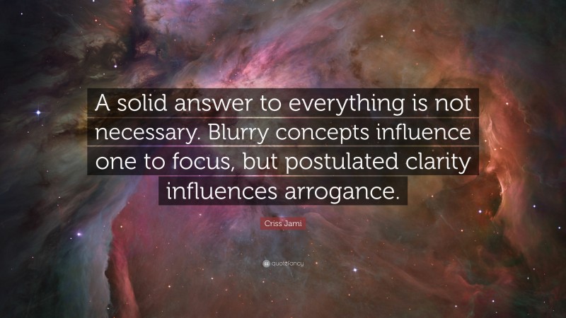 Criss Jami Quote: “A solid answer to everything is not necessary. Blurry concepts influence one to focus, but postulated clarity influences arrogance.”