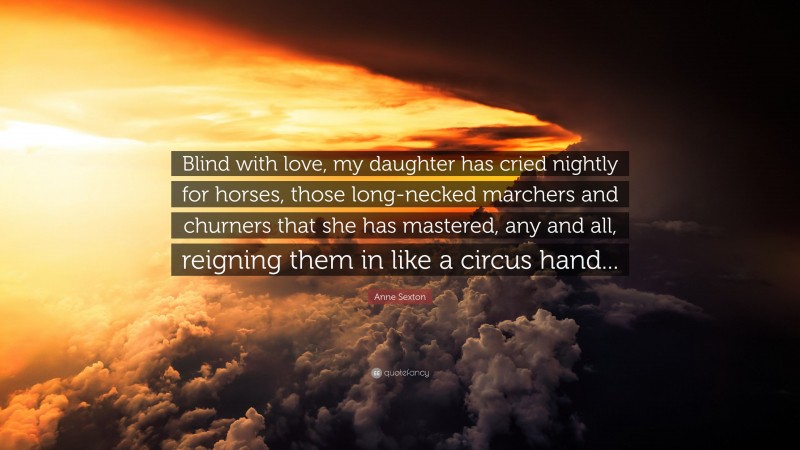 Anne Sexton Quote: “Blind with love, my daughter has cried nightly for horses, those long-necked marchers and churners that she has mastered, any and all, reigning them in like a circus hand...”
