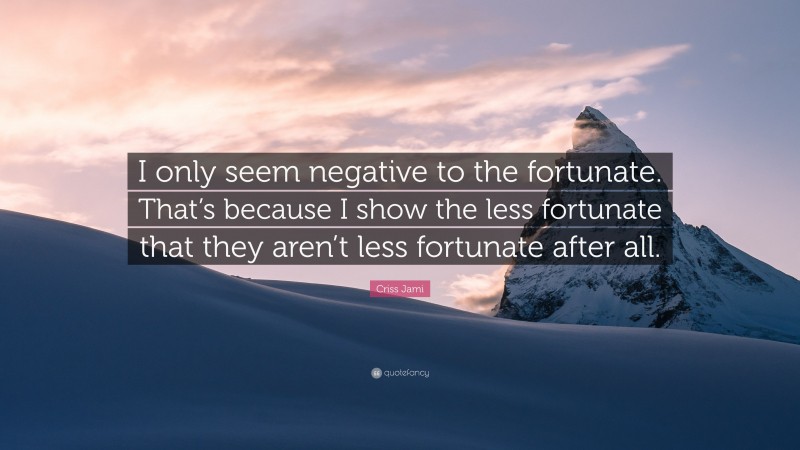 Criss Jami Quote: “I only seem negative to the fortunate. That’s because I show the less fortunate that they aren’t less fortunate after all.”