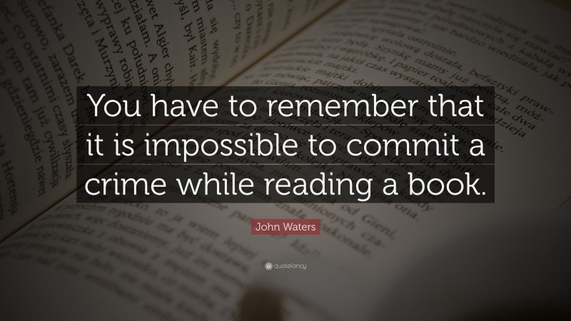 John Waters Quote: “You have to remember that it is impossible to commit a crime while reading a book.”