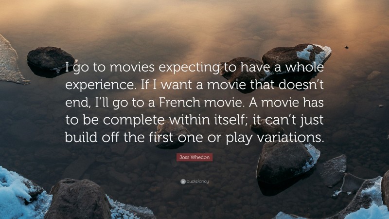 Joss Whedon Quote: “I go to movies expecting to have a whole experience. If I want a movie that doesn’t end, I’ll go to a French movie. A movie has to be complete within itself; it can’t just build off the first one or play variations.”