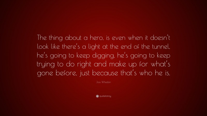 Joss Whedon Quote: “The thing about a hero, is even when it doesn’t look like there’s a light at the end of the tunnel, he’s going to keep digging, he’s going to keep trying to do right and make up for what’s gone before, just because that’s who he is.”