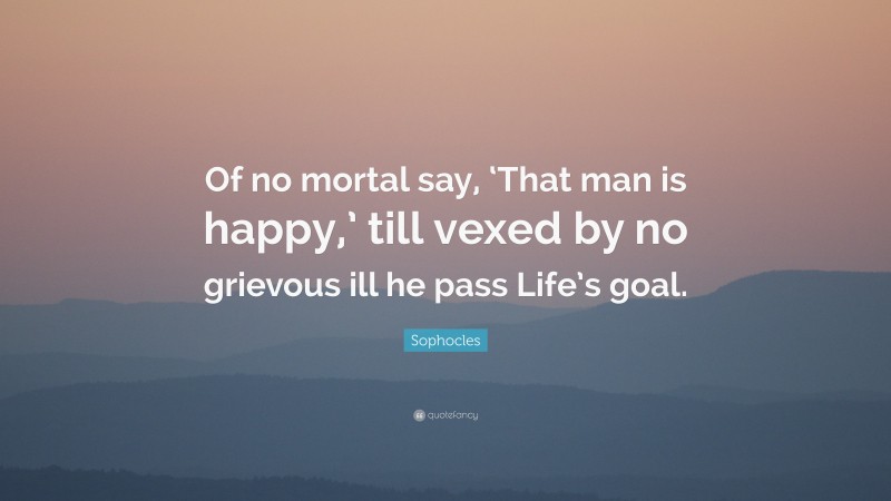 Sophocles Quote: “Of no mortal say, ‘That man is happy,’ till vexed by no grievous ill he pass Life’s goal.”