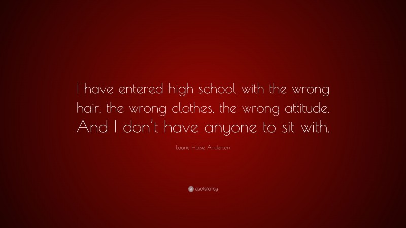 Laurie Halse Anderson Quote: “I have entered high school with the wrong hair, the wrong clothes, the wrong attitude. And I don’t have anyone to sit with.”