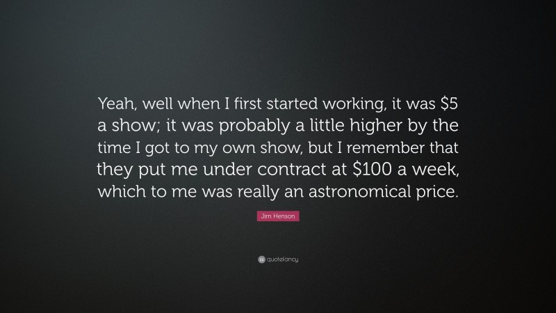 Jim Henson Quote: “Yeah, well when I first started working, it was $5 a show; it was probably a little higher by the time I got to my own show, but I remember that they put me under contract at $100 a week, which to me was really an astronomical price.”