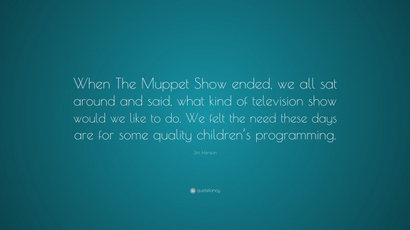 Jim Henson Quote: “When The Muppet Show ended, we all sat around and said, what kind of television show would we like to do. We felt the need these days are for some quality children’s programming.”