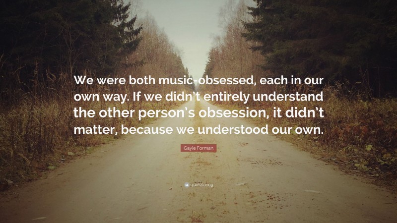 Gayle Forman Quote: “We were both music-obsessed, each in our own way. If we didn’t entirely understand the other person’s obsession, it didn’t matter, because we understood our own.”