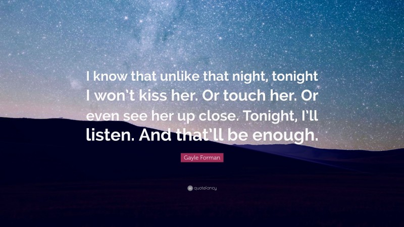Gayle Forman Quote: “I know that unlike that night, tonight I won’t kiss her. Or touch her. Or even see her up close. Tonight, I’ll listen. And that’ll be enough.”