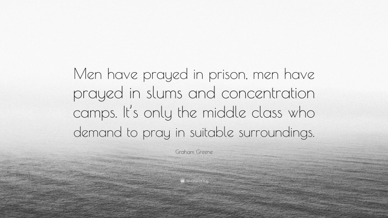 Graham Greene Quote: “Men have prayed in prison, men have prayed in slums and concentration camps. It’s only the middle class who demand to pray in suitable surroundings.”