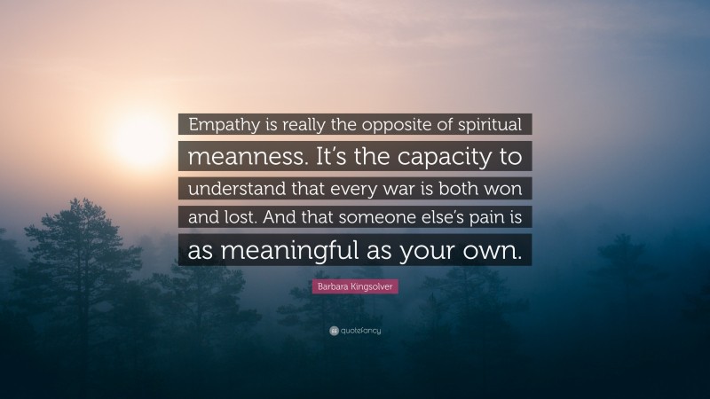 Barbara Kingsolver Quote: “Empathy is really the opposite of spiritual meanness. It’s the capacity to understand that every war is both won and lost. And that someone else’s pain is as meaningful as your own.”