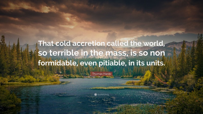 Thomas Hardy Quote: “That cold accretion called the world, so terrible in the mass, is so non formidable, even pitiable, in its units.”