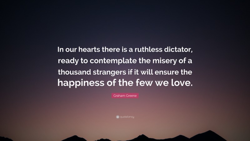 Graham Greene Quote: “In our hearts there is a ruthless dictator, ready to contemplate the misery of a thousand strangers if it will ensure the happiness of the few we love.”