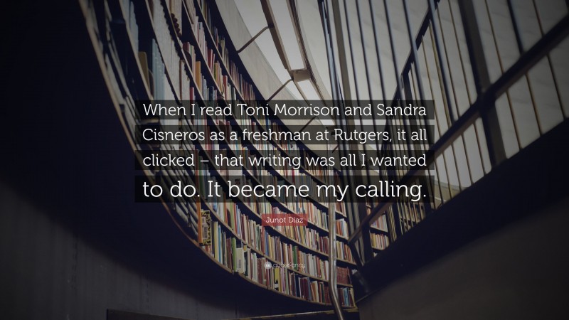 Junot Díaz Quote: “When I read Toni Morrison and Sandra Cisneros as a freshman at Rutgers, it all clicked – that writing was all I wanted to do. It became my calling.”