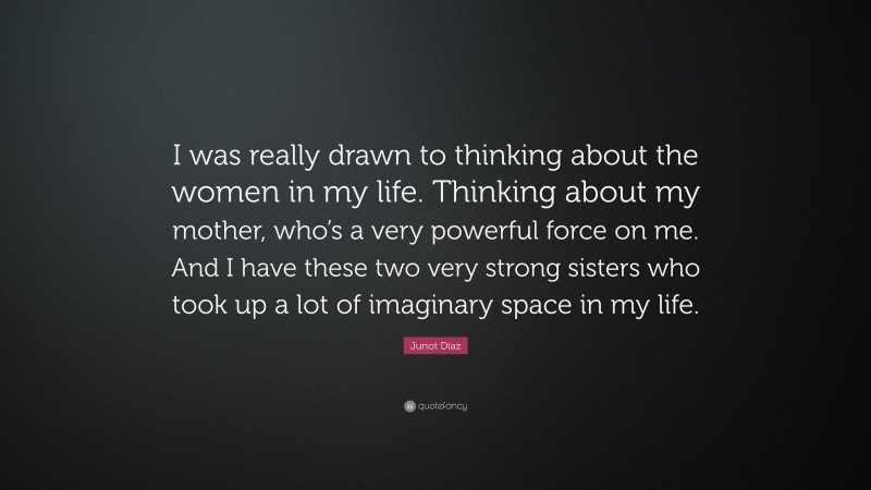 Junot Díaz Quote: “I was really drawn to thinking about the women in my life. Thinking about my mother, who’s a very powerful force on me. And I have these two very strong sisters who took up a lot of imaginary space in my life.”
