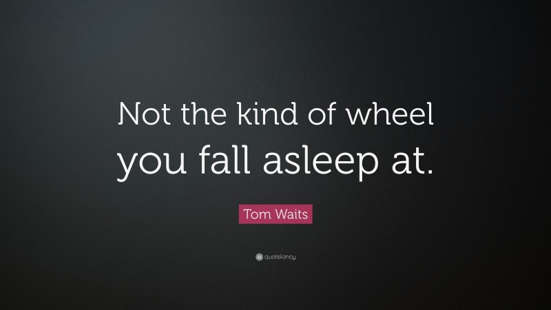Tom Waits Quote: “Not the kind of wheel you fall asleep at.”