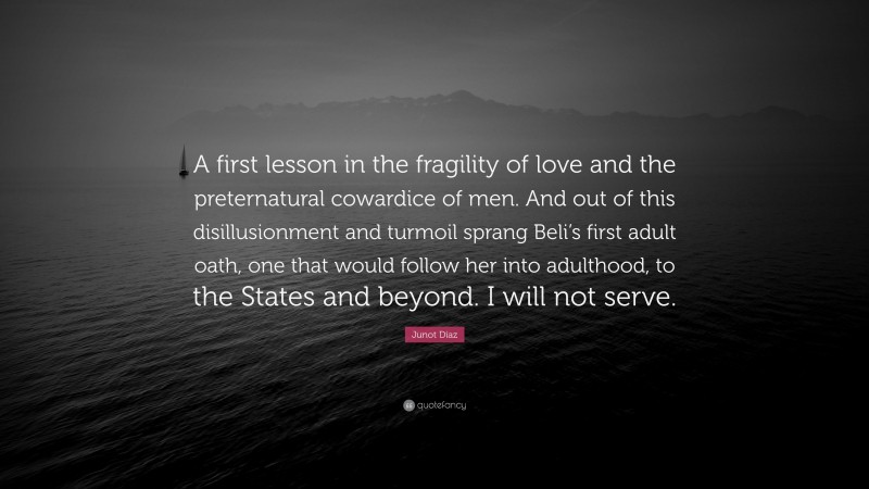 Junot Díaz Quote: “A first lesson in the fragility of love and the preternatural cowardice of men. And out of this disillusionment and turmoil sprang Beli’s first adult oath, one that would follow her into adulthood, to the States and beyond. I will not serve.”