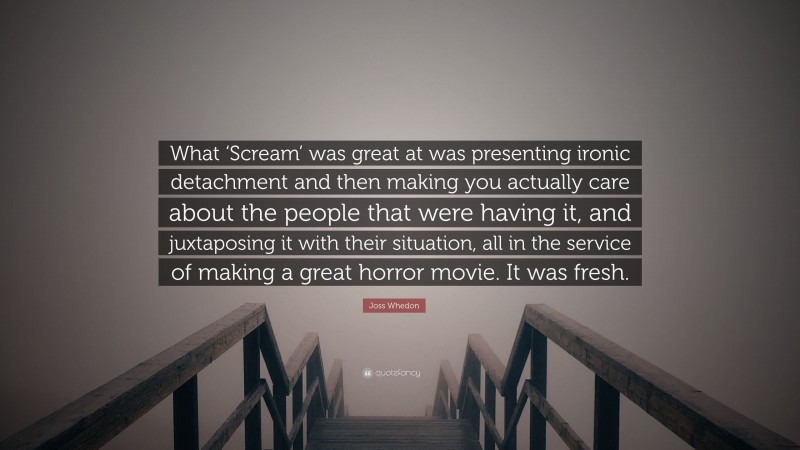 Joss Whedon Quote: “What ‘Scream’ was great at was presenting ironic detachment and then making you actually care about the people that were having it, and juxtaposing it with their situation, all in the service of making a great horror movie. It was fresh.”