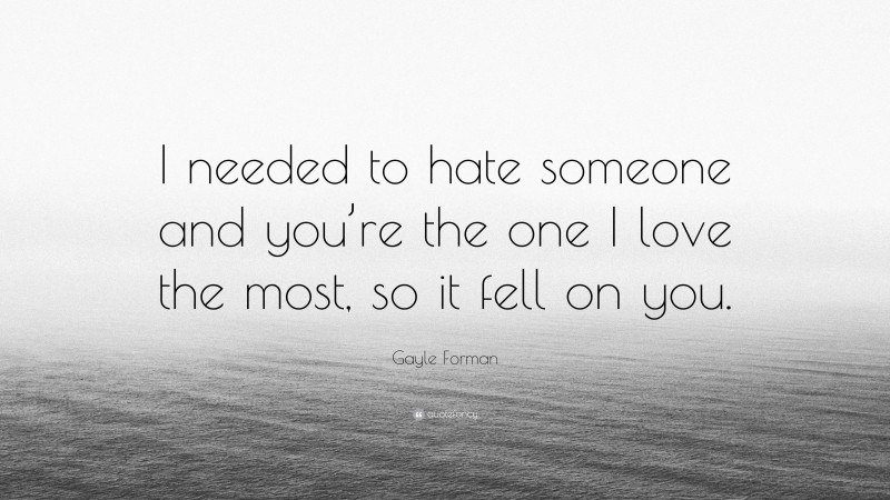Gayle Forman Quote: “I needed to hate someone and you’re the one I love the most, so it fell on you.”