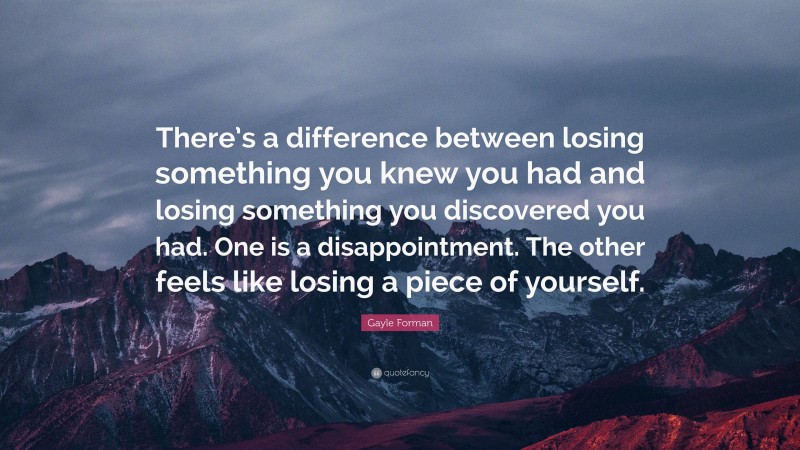 Gayle Forman Quote: “There’s a difference between losing something you knew you had and losing something you discovered you had. One is a disappointment. The other feels like losing a piece of yourself.”