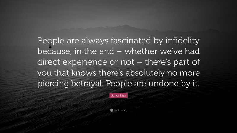 Junot Díaz Quote: “People are always fascinated by infidelity because, in the end – whether we’ve had direct experience or not – there’s part of you that knows there’s absolutely no more piercing betrayal. People are undone by it.”